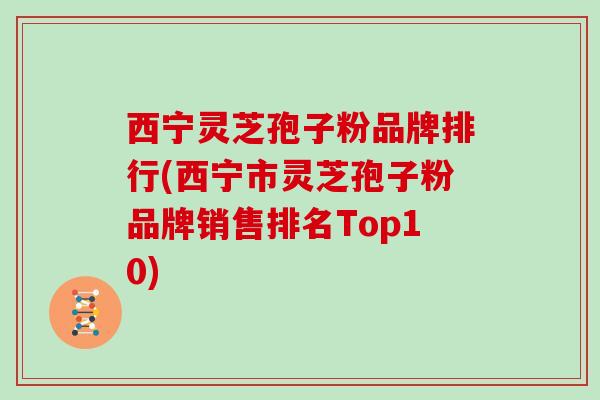 西宁灵芝孢子粉品牌排行(西宁市灵芝孢子粉品牌销售排名Top10)