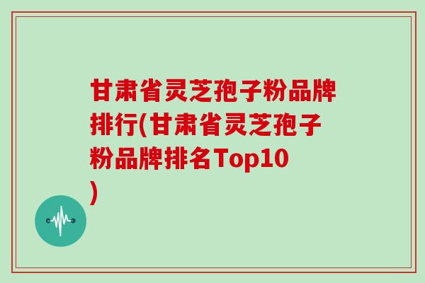 甘肃省灵芝孢子粉品牌排行(甘肃省灵芝孢子粉品牌排名Top10)