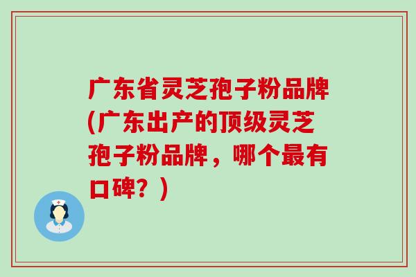 广东省灵芝孢子粉品牌(广东出产的灵芝孢子粉品牌，哪个有口碑？)