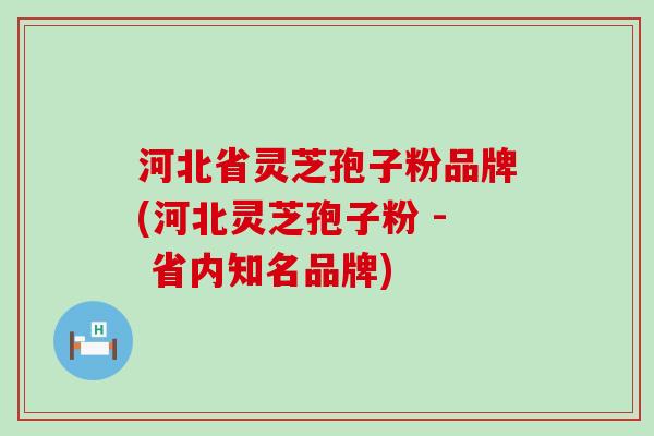 河北省灵芝孢子粉品牌(河北灵芝孢子粉 - 省内知名品牌)