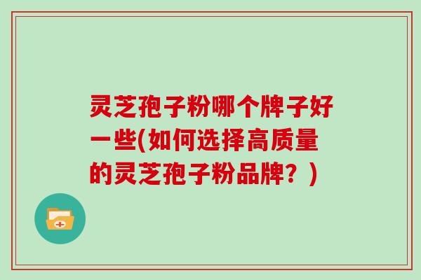 灵芝孢子粉哪个牌子好一些(如何选择高质量的灵芝孢子粉品牌？)