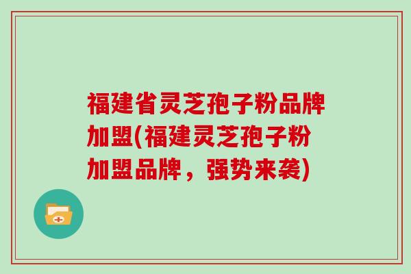 福建省灵芝孢子粉品牌加盟(福建灵芝孢子粉加盟品牌，强势来袭)