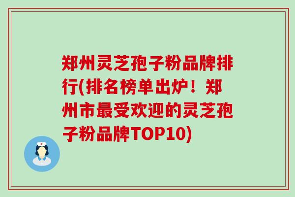 郑州灵芝孢子粉品牌排行(排名榜单出炉！郑州市受欢迎的灵芝孢子粉品牌TOP10)