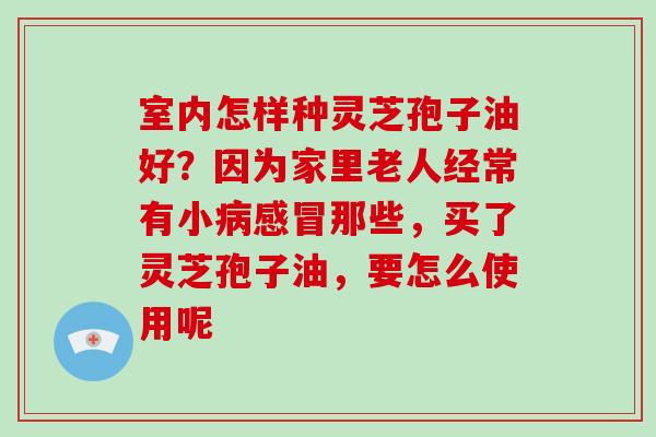 室内怎样种灵芝孢子油好？因为家里老人经常有小那些，买了灵芝孢子油，要怎么使用呢