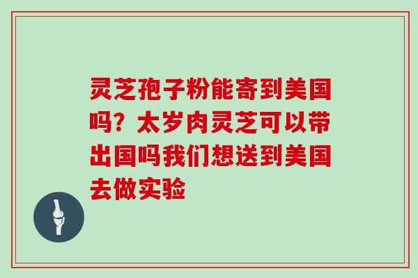 灵芝孢子粉能寄到美国吗？太岁肉灵芝可以带出国吗我们想送到美国去做实验