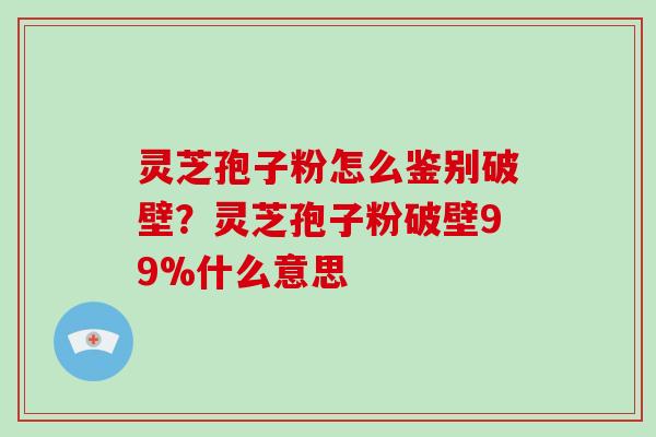 灵芝孢子粉怎么鉴别破壁？灵芝孢子粉破壁99%什么意思