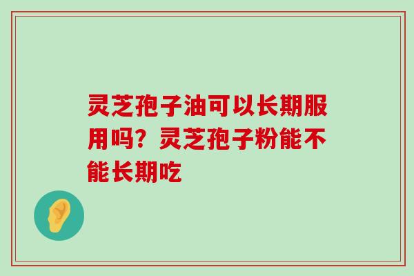 灵芝孢子油可以长期服用吗？灵芝孢子粉能不能长期吃