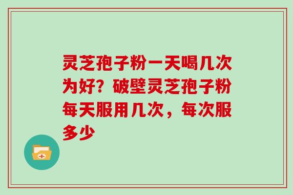 灵芝孢子粉一天喝几次为好？破壁灵芝孢子粉每天服用几次，每次服多少