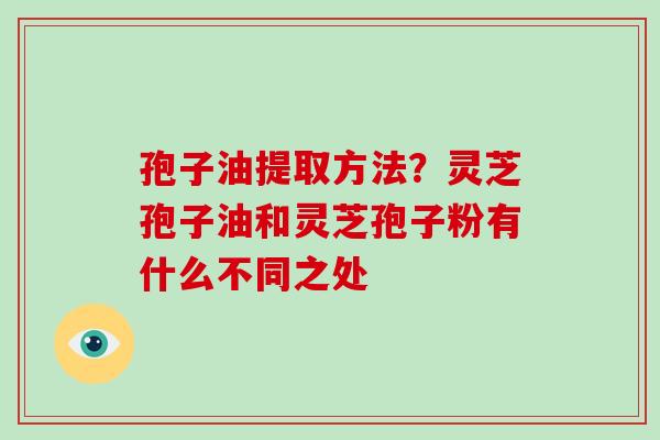 孢子油提取方法？灵芝孢子油和灵芝孢子粉有什么不同之处