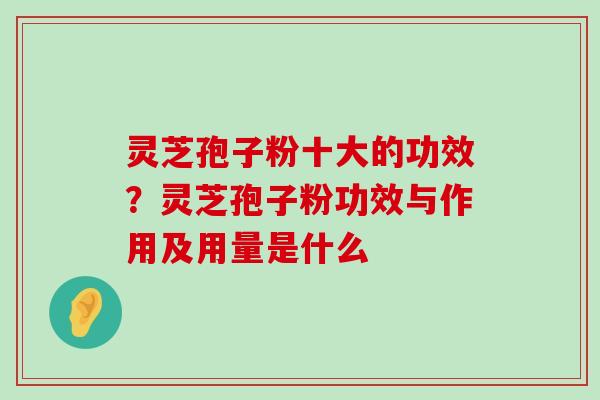 灵芝孢子粉十大的功效？灵芝孢子粉功效与作用及用量是什么