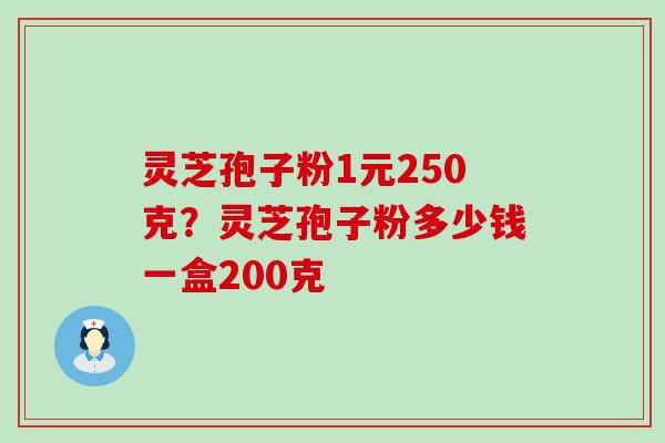 灵芝孢子粉1元250克？灵芝孢子粉多少钱一盒200克