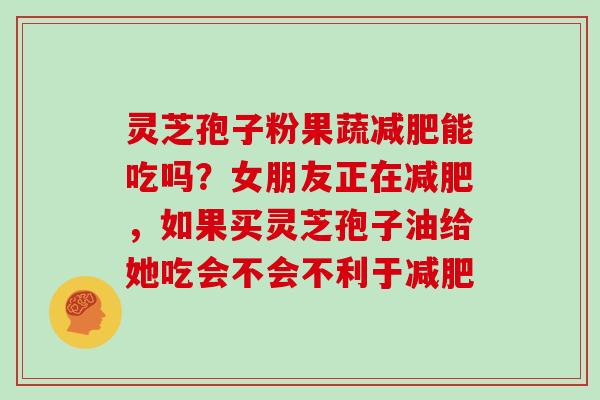 灵芝孢子粉果蔬能吃吗？女朋友正在，如果买灵芝孢子油给她吃会不会不利于