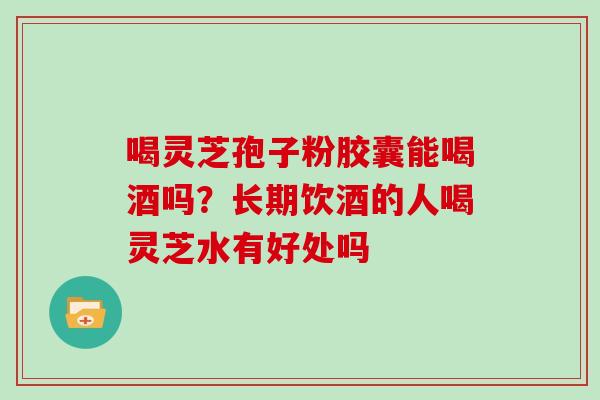 喝灵芝孢子粉胶囊能喝酒吗？长期饮酒的人喝灵芝水有好处吗