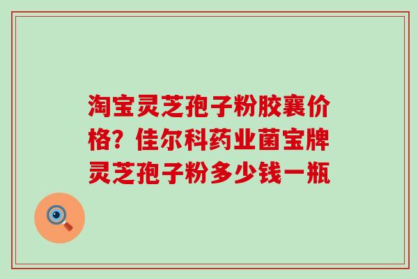 淘宝灵芝孢子粉胶襄价格？佳尔科药业菌宝牌灵芝孢子粉多少钱一瓶