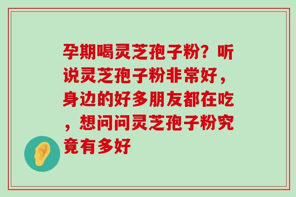 孕期喝灵芝孢子粉？听说灵芝孢子粉非常好，身边的好多朋友都在吃，想问问灵芝孢子粉究竟有多好