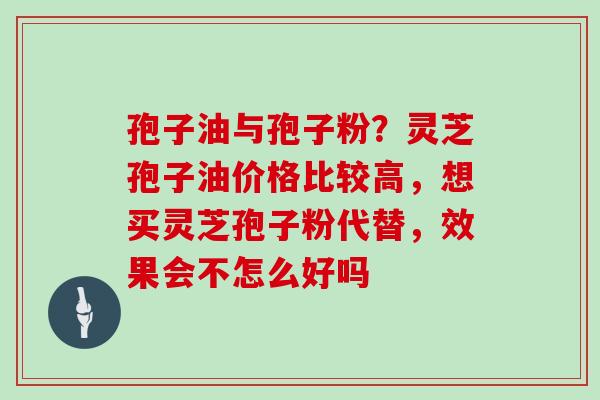 孢子油与孢子粉？灵芝孢子油价格比较高，想买灵芝孢子粉代替，效果会不怎么好吗