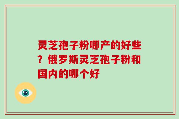 灵芝孢子粉哪产的好些？俄罗斯灵芝孢子粉和国内的哪个好