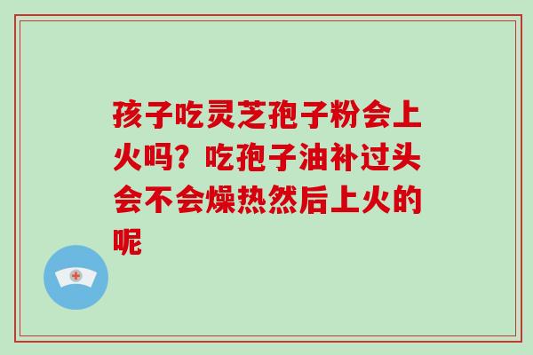 孩子吃灵芝孢子粉会上火吗？吃孢子油补过头会不会燥热然后上火的呢