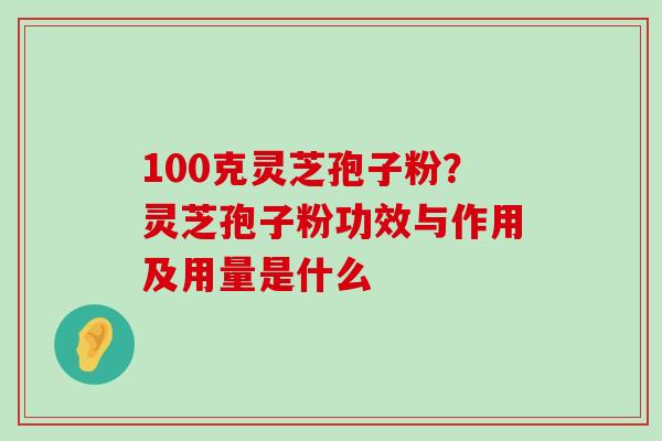 100克灵芝孢子粉？灵芝孢子粉功效与作用及用量是什么