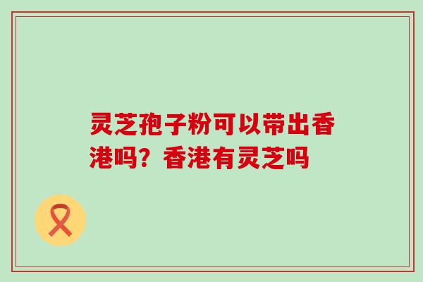 灵芝孢子粉可以带出香港吗？香港有灵芝吗