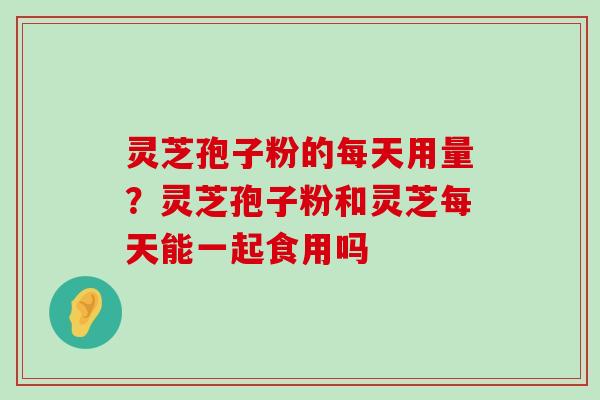 灵芝孢子粉的每天用量？灵芝孢子粉和灵芝每天能一起食用吗