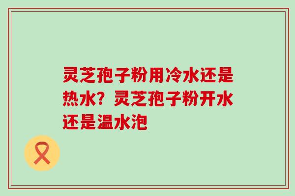 灵芝孢子粉用冷水还是热水？灵芝孢子粉开水还是温水泡