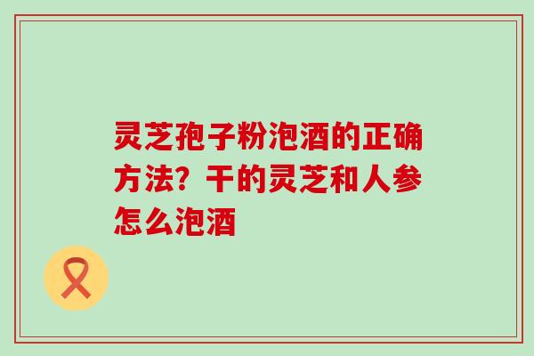 灵芝孢子粉泡酒的正确方法？干的灵芝和人参怎么泡酒