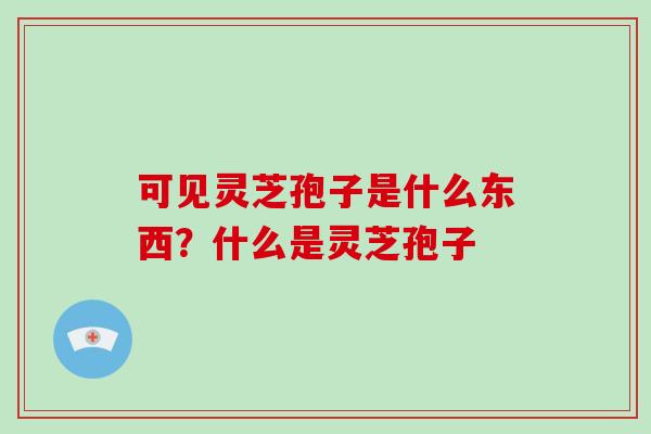 可见灵芝孢子是什么东西？什么是灵芝孢子