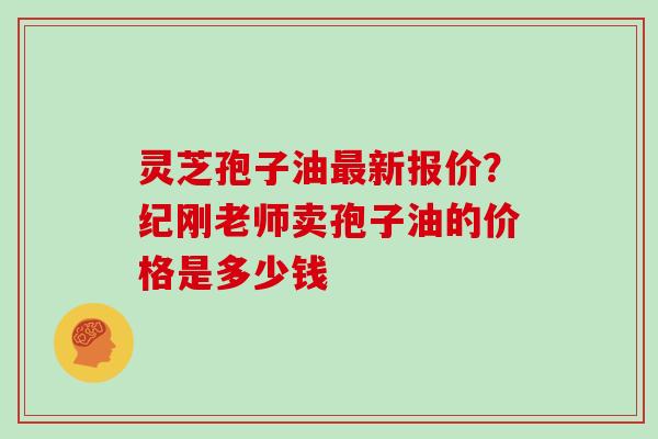 灵芝孢子油新报价？纪刚老师卖孢子油的价格是多少钱