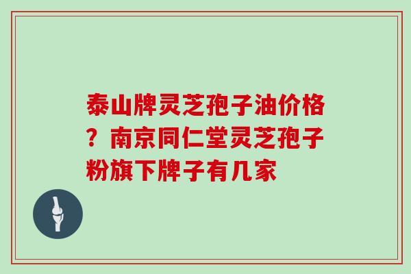 泰山牌灵芝孢子油价格？南京同仁堂灵芝孢子粉旗下牌子有几家