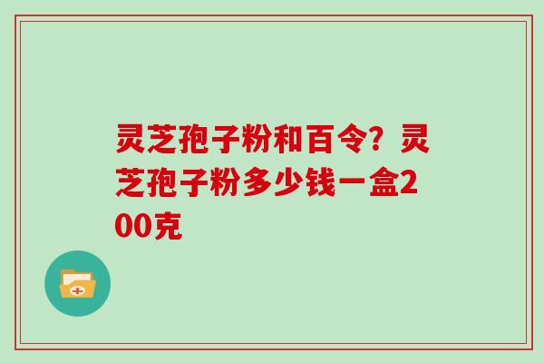 灵芝孢子粉和百令？灵芝孢子粉多少钱一盒200克