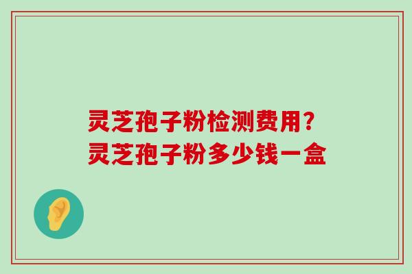 灵芝孢子粉检测费用？灵芝孢子粉多少钱一盒