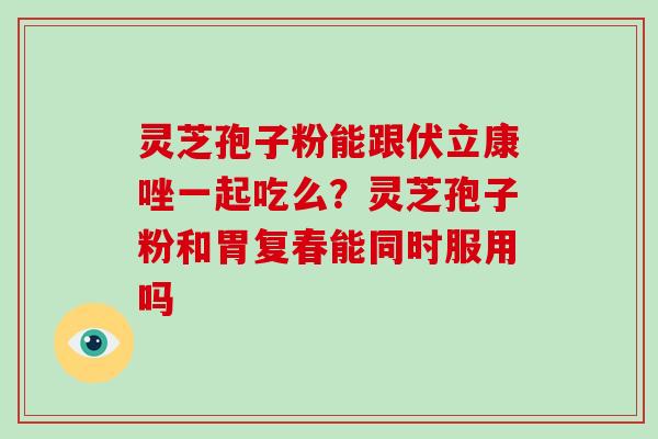 灵芝孢子粉能跟伏立康唑一起吃么？灵芝孢子粉和胃复春能同时服用吗