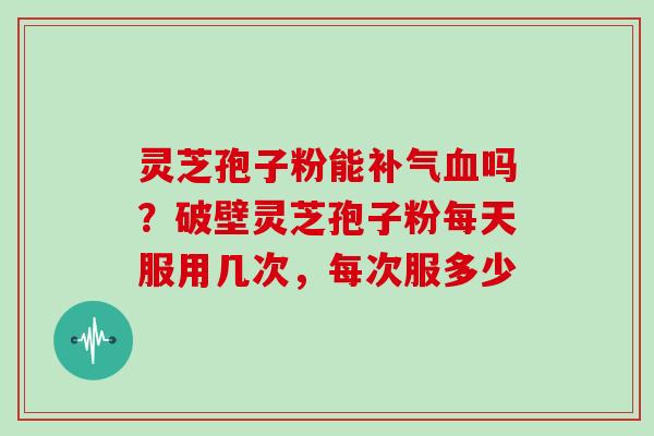 灵芝孢子粉能吗？破壁灵芝孢子粉每天服用几次，每次服多少