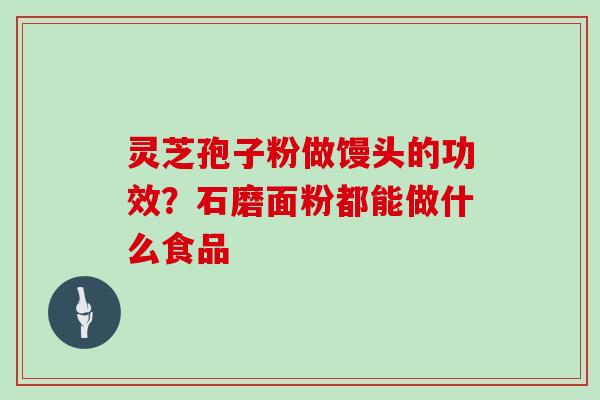 灵芝孢子粉做馒头的功效？石磨面粉都能做什么食品