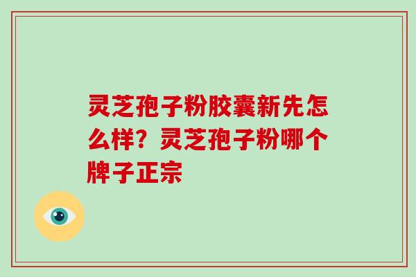 灵芝孢子粉胶囊新先怎么样？灵芝孢子粉哪个牌子正宗