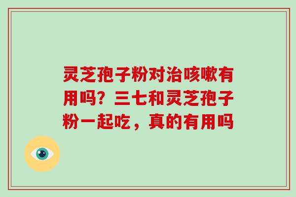 灵芝孢子粉对有用吗？三七和灵芝孢子粉一起吃，真的有用吗