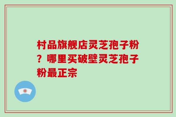 村品旗舰店灵芝孢子粉？哪里买破壁灵芝孢子粉正宗