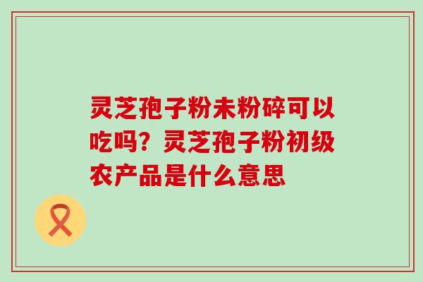 灵芝孢子粉未粉碎可以吃吗？灵芝孢子粉初级农产品是什么意思