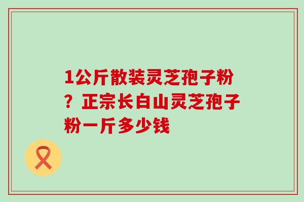 1公斤散装灵芝孢子粉？正宗长白山灵芝孢子粉一斤多少钱