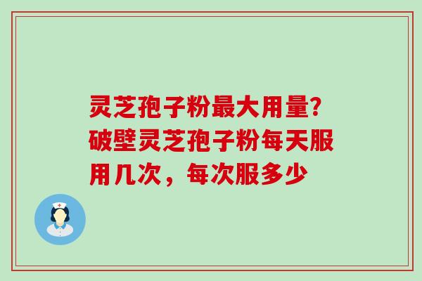 灵芝孢子粉大用量？破壁灵芝孢子粉每天服用几次，每次服多少