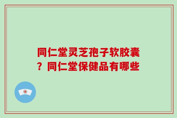 同仁堂灵芝孢子软胶囊？同仁堂保健品有哪些