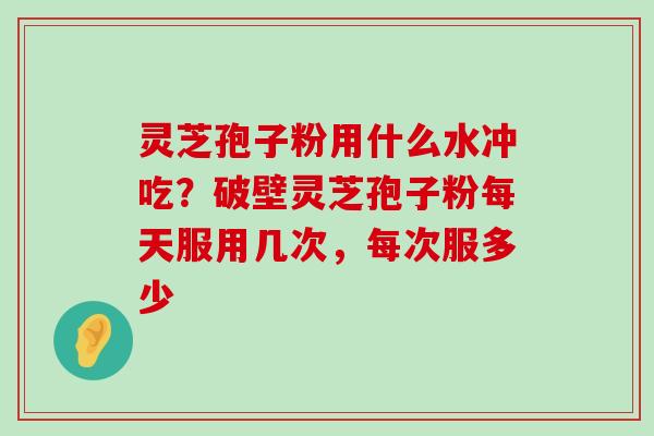 灵芝孢子粉用什么水冲吃？破壁灵芝孢子粉每天服用几次，每次服多少