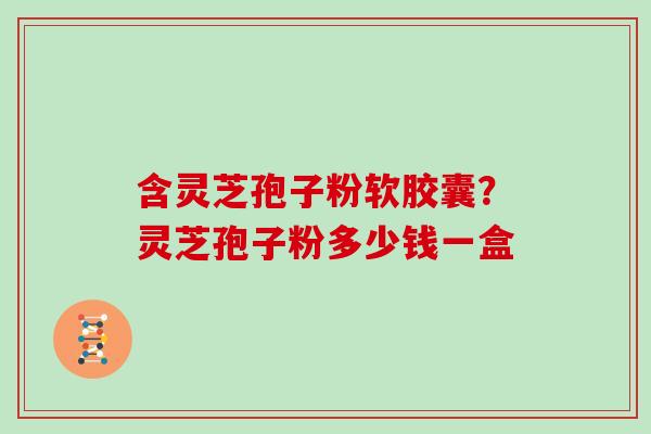 含灵芝孢子粉软胶囊？灵芝孢子粉多少钱一盒