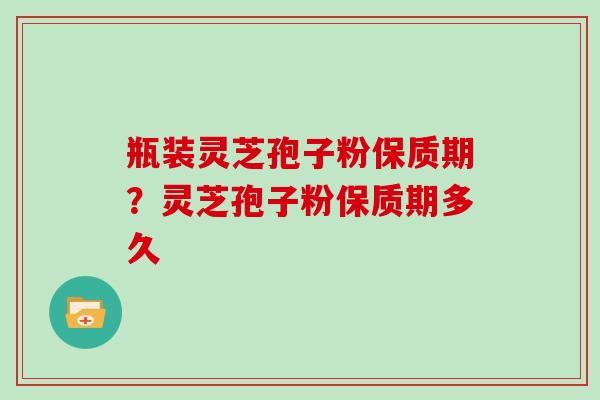 瓶装灵芝孢子粉保质期？灵芝孢子粉保质期多久