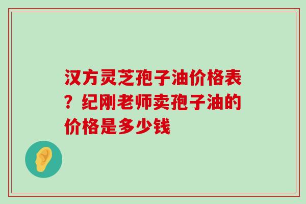 汉方灵芝孢子油价格表？纪刚老师卖孢子油的价格是多少钱