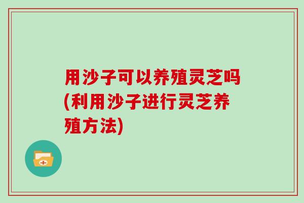 用沙子可以养殖灵芝吗(利用沙子进行灵芝养殖方法)