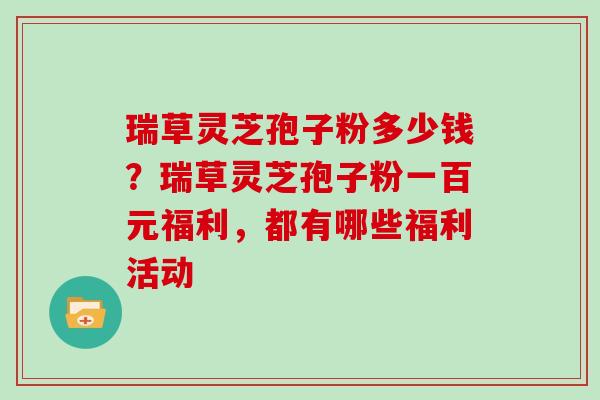 瑞草灵芝孢子粉多少钱？瑞草灵芝孢子粉一百元福利，都有哪些福利活动