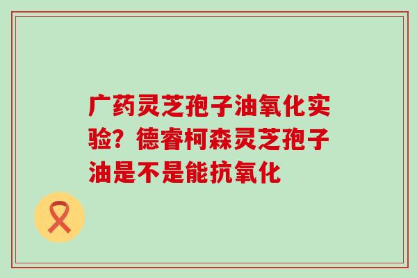 广药灵芝孢子油氧化实验？德睿柯森灵芝孢子油是不是能