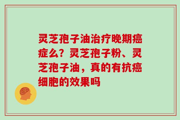 灵芝孢子油晚期症么？灵芝孢子粉、灵芝孢子油，真的有抗细胞的效果吗